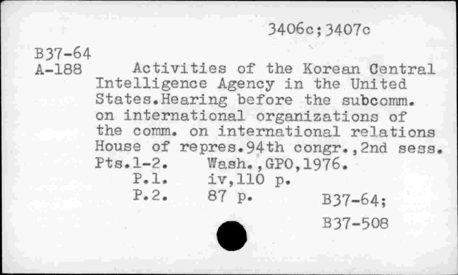 ﻿3406c;3407c
B37-64
A-188 Activities of the Korean Central Intelligence Agency in the United States.Hearing before the subcomm, on international organizations of the comm, on international relations House of repres.94th congr.,2nd sess. Pts.1-2. Wash.,GPO,1976.
P.l.	iv,110 p.
P.2.	87 p. B37-64;
B37-5O8